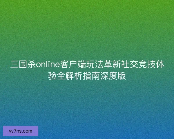 三国杀online客户端玩法革新社交竞技体验全解析指南深度版