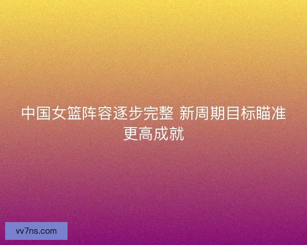 中国女篮阵容逐步完整 新周期目标瞄准更高成就