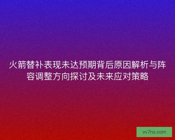 火箭替补表现未达预期背后原因解析与阵容调整方向探讨及未来应对策略