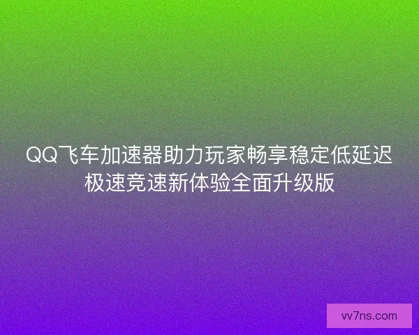 QQ飞车加速器助力玩家畅享稳定低延迟极速竞速新体验全面升级版