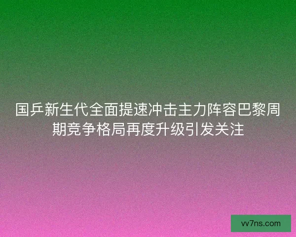 国乒新生代全面提速冲击主力阵容巴黎周期竞争格局再度升级引发关注