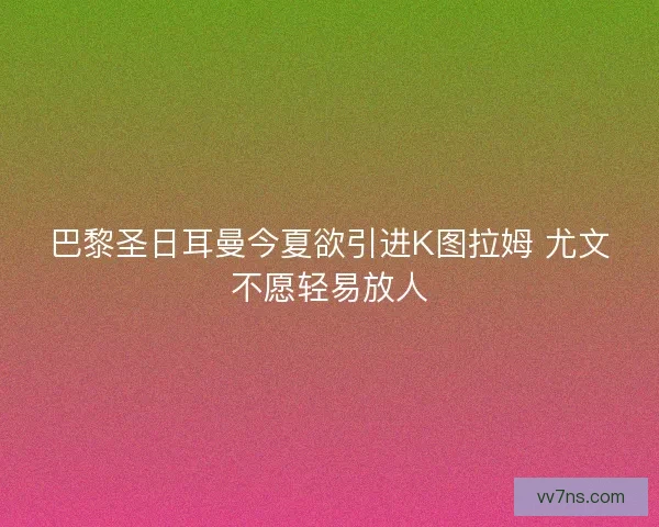 巴黎圣日耳曼今夏欲引进K图拉姆 尤文不愿轻易放人