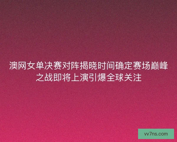 澳网女单决赛对阵揭晓时间确定赛场巅峰之战即将上演引爆全球关注