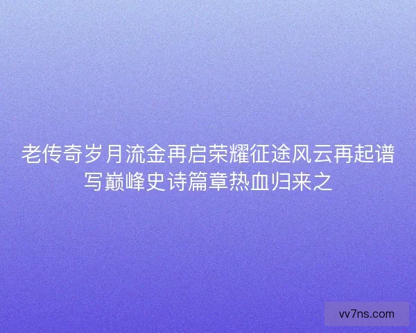 老传奇岁月流金再启荣耀征途风云再起谱写巅峰史诗篇章热血归来之