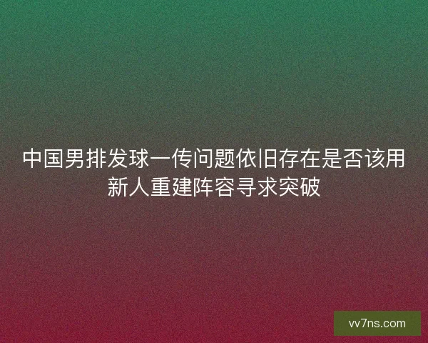 中国男排发球一传问题依旧存在是否该用新人重建阵容寻求突破