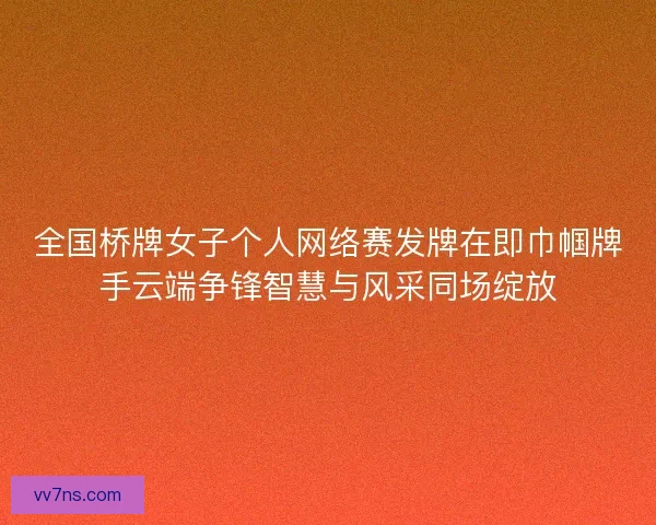 全国桥牌女子个人网络赛发牌在即巾帼牌手云端争锋智慧与风采同场绽放