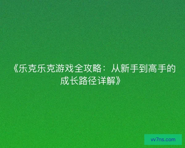 《乐克乐克游戏全攻略：从新手到高手的成长路径详解》