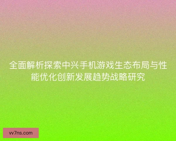 全面解析探索中兴手机游戏生态布局与性能优化创新发展趋势战略研究
