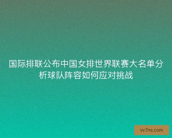国际排联公布中国女排世界联赛大名单分析球队阵容如何应对挑战