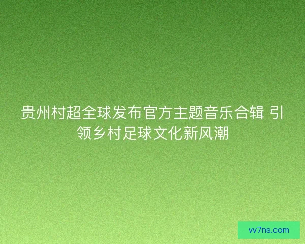 贵州村超全球发布官方主题音乐合辑 引领乡村足球文化新风潮